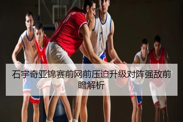 石宇奇亚锦赛前网前压迫升级对阵强敌前瞻解析