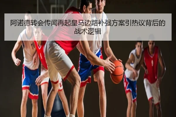 阿诺德转会传闻再起皇马边路补强方案引热议背后的战术逻辑